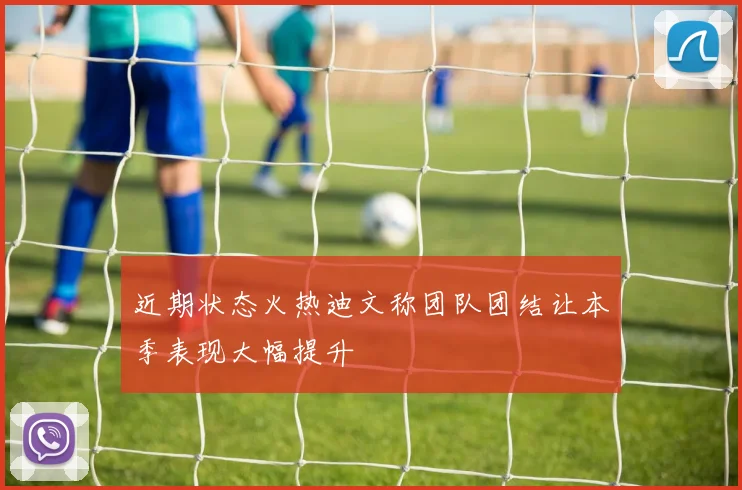 近期状态火热迪文称团队团结让本季表现大幅提升
