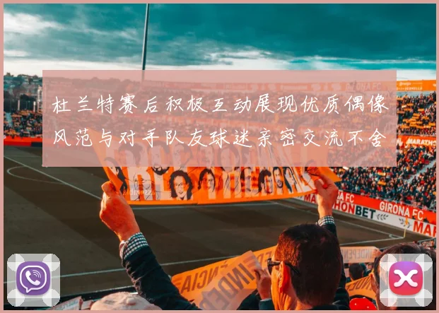 杜兰特赛后积极互动展现优质偶像风范与对手队友球迷亲密交流不舍离场