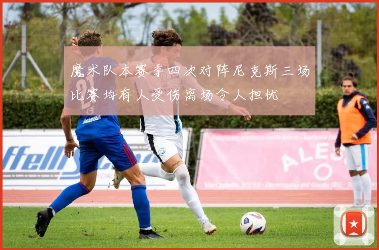 魔术队本赛季四次对阵尼克斯三场比赛均有人受伤离场令人担忧