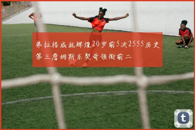 弗拉格成就辉煌20岁前5次2555历史第三詹姆斯东契奇领衔前二