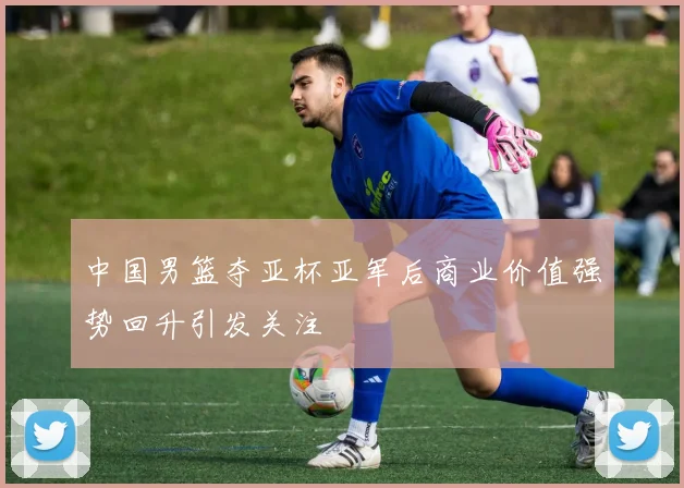 中国男篮夺亚杯亚军后商业价值强势回升引发关注