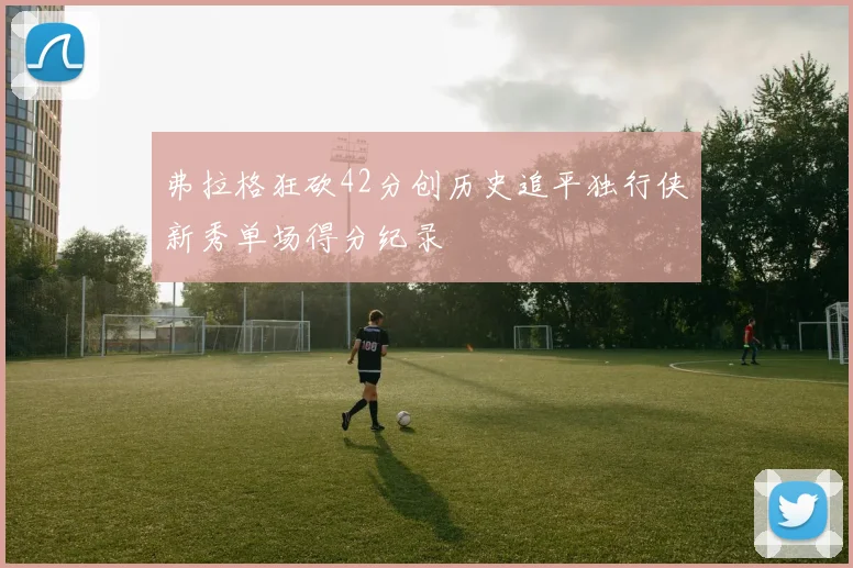弗拉格狂砍42分创历史追平独行侠新秀单场得分纪录