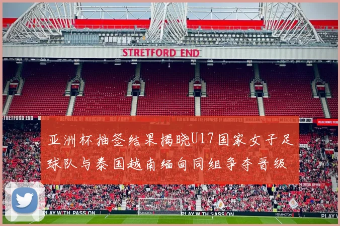 亚洲杯抽签结果揭晓U17国家女子足球队与泰国越南缅甸同组争夺晋级资格