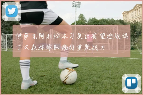 伊萨克阿利松本月复出有望迎战诺丁汉森林球队期待重聚战力