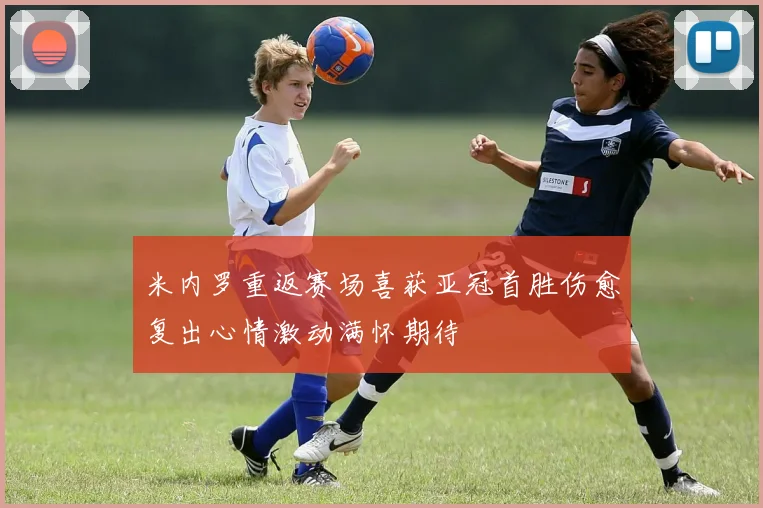 米内罗重返赛场喜获亚冠首胜伤愈复出心情激动满怀期待