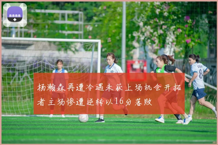 杨瀚森再遭冷遇未获上场机会开拓者主场惨遭逆转以16分落败
