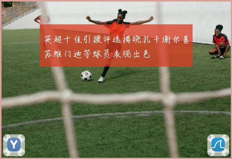 英超十佳引援评选揭晓扎卡谢尔基苏维门迪等球员表现出色