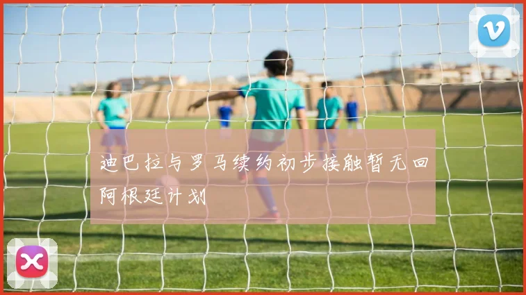 迪巴拉与罗马续约初步接触暂无回阿根廷计划