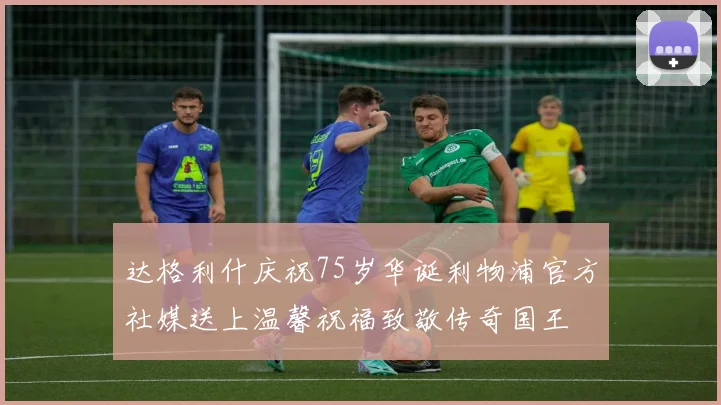 达格利什庆祝75岁华诞利物浦官方社媒送上温馨祝福致敬传奇国王