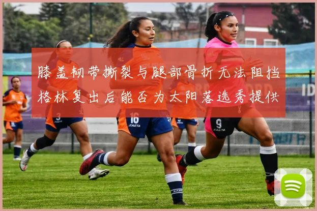 膝盖韧带撕裂与腿部骨折无法阻挡格林复出后能否为太阳落选秀提供替补支持