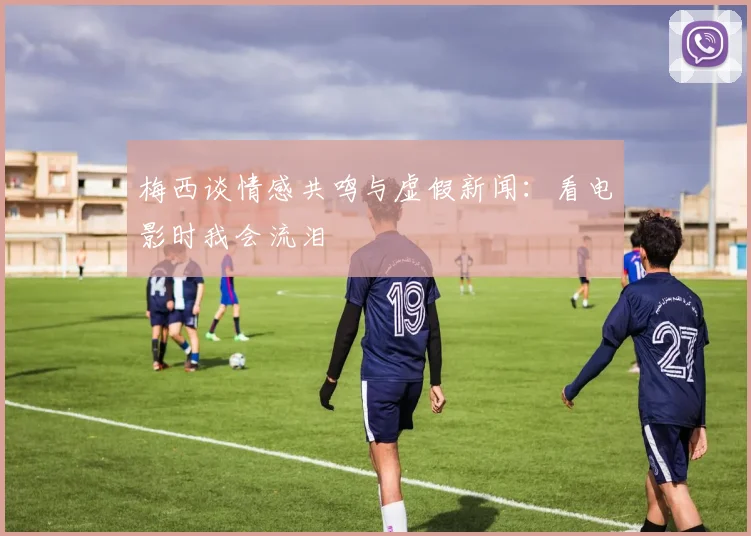 梅西谈情感共鸣与虚假新闻：看电影时我会流泪