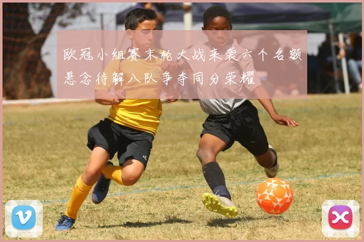 欧冠小组赛末轮大战来袭六个名额悬念待解八队争夺同分荣耀