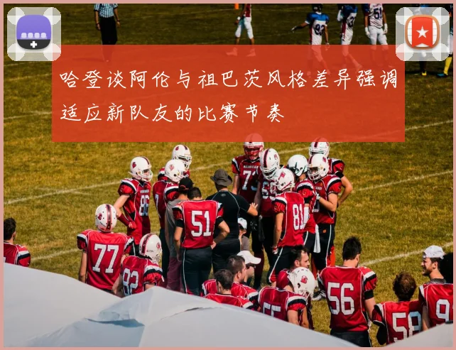 哈登谈阿伦与祖巴茨风格差异强调适应新队友的比赛节奏