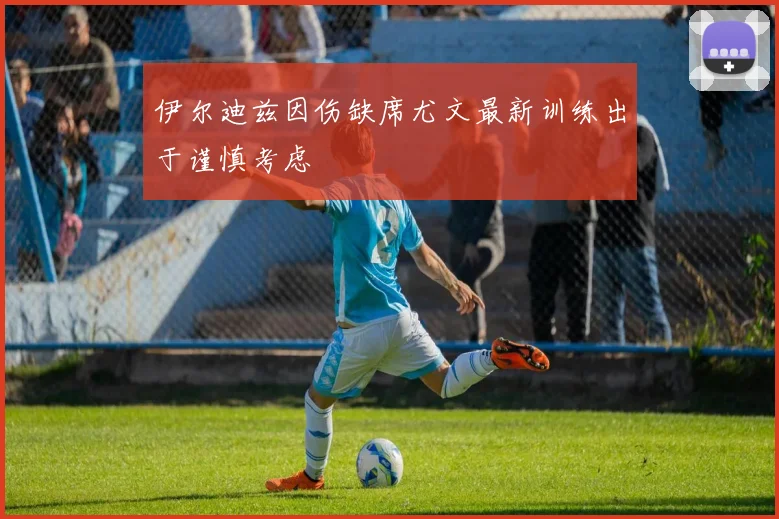 伊尔迪兹因伤缺席尤文最新训练出于谨慎考虑