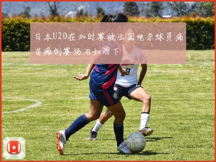 日本U20在加时赛被法国绝杀球员痛苦瘫倒赛场泪如雨下