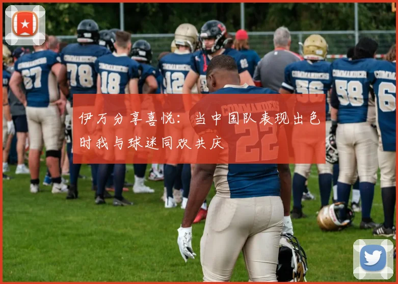 伊万分享喜悦：当中国队表现出色时我与球迷同欢共庆