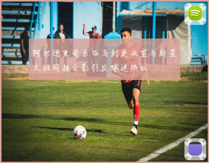 阿尔德里奇亲临马刺更衣室与新星文班同框合影引发球迷热议