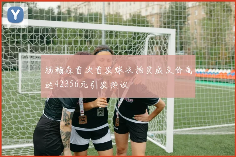 杨瀚森首次首发球衣拍卖成交价高达42356元引发热议