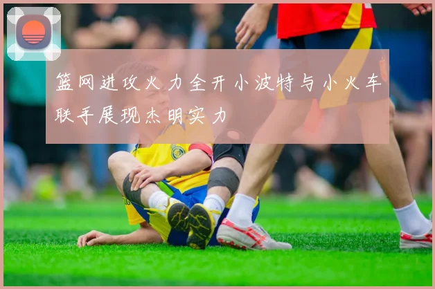 篮网进攻火力全开小波特与小火车联手展现杰明实力