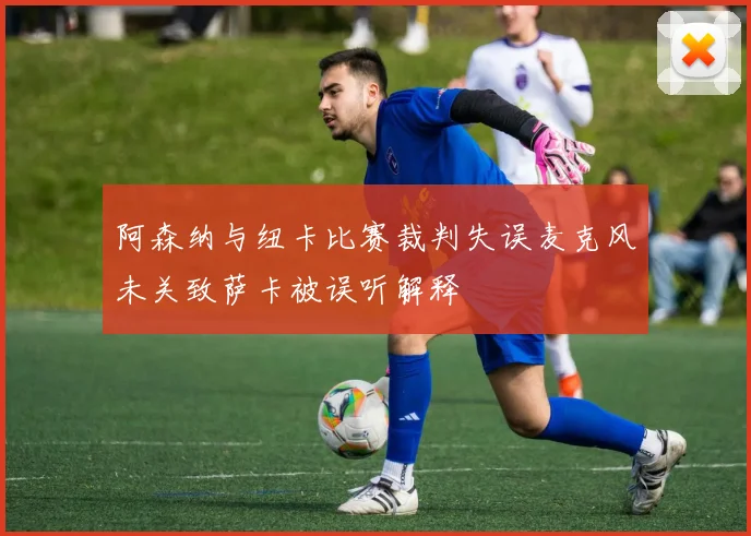 阿森纳与纽卡比赛裁判失误麦克风未关致萨卡被误听解释