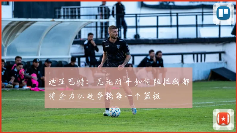 迪亚巴特：无论对手如何阻拦我都将全力以赴争抢每一个篮板