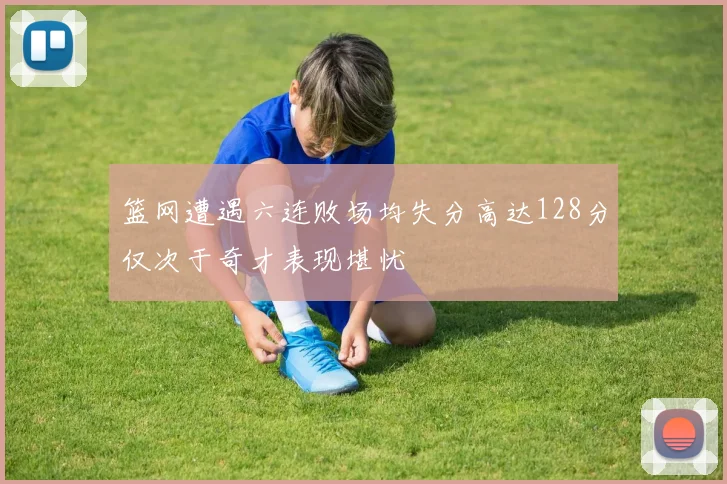 篮网遭遇六连败场均失分高达128分仅次于奇才表现堪忧