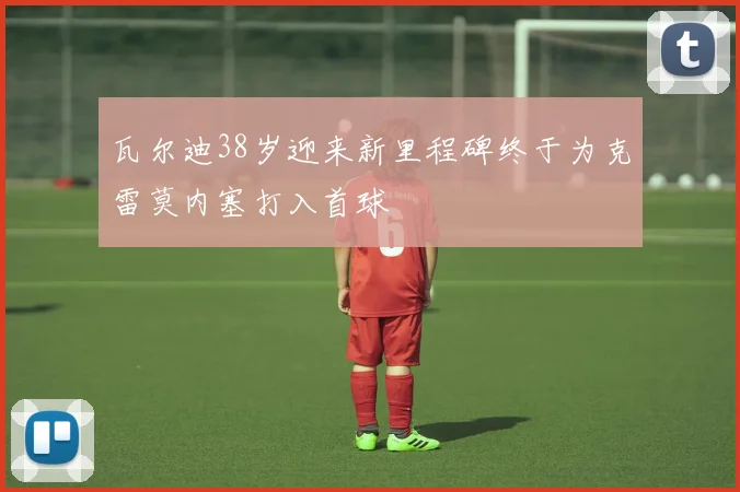 瓦尔迪38岁迎来新里程碑终于为克雷莫内塞打入首球