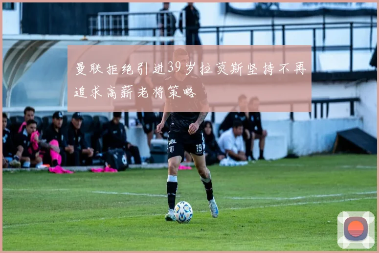 曼联拒绝引进39岁拉莫斯坚持不再追求高薪老将策略