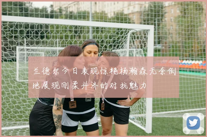 兰德尔今日表现惊艳杨瀚森无奈倒地展现刚柔并济的对抗魅力