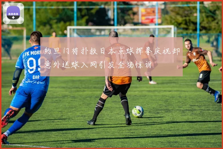 约旦门将扑救日本点球挥拳庆祝却意外送球入网引发全场惊讶