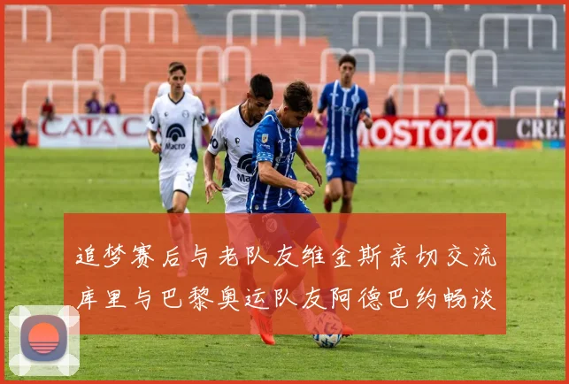 追梦赛后与老队友维金斯亲切交流库里与巴黎奥运队友阿德巴约畅谈未来