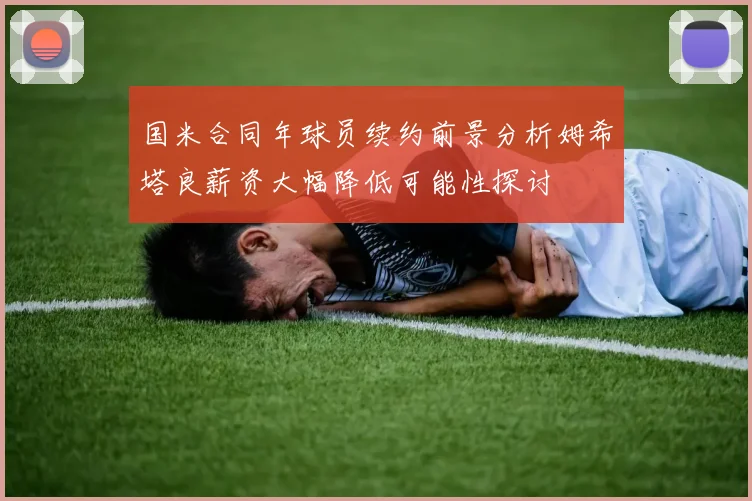 国米合同年球员续约前景分析姆希塔良薪资大幅降低可能性探讨