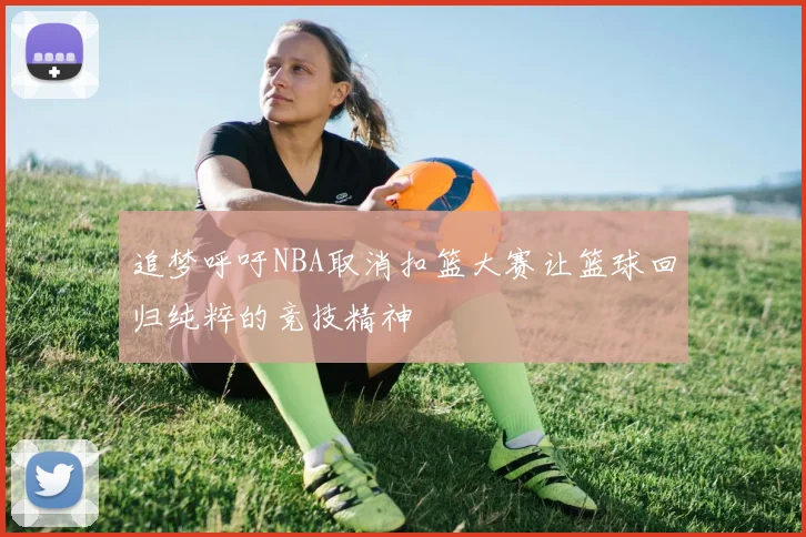 追梦呼吁NBA取消扣篮大赛让篮球回归纯粹的竞技精神