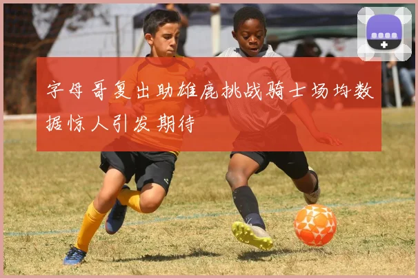 字母哥复出助雄鹿挑战骑士场均数据惊人引发期待