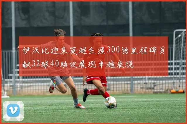 伊沃比迎来英超生涯300场里程碑贡献32球40助攻展现卓越表现