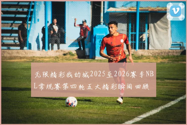 无限精彩我的城2025至2026赛季NBL常规赛第四轮五大精彩瞬间回顾