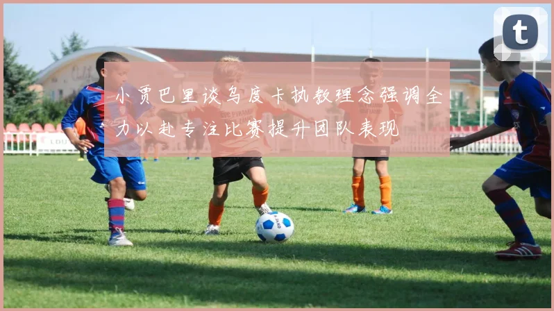 小贾巴里谈乌度卡执教理念强调全力以赴专注比赛提升团队表现
