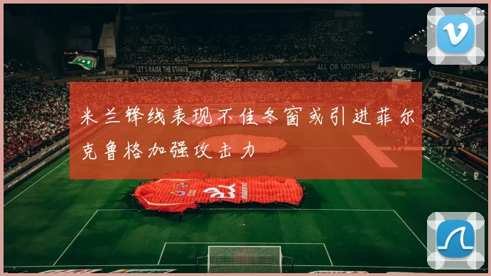 米兰锋线表现不佳冬窗或引进菲尔克鲁格加强攻击力