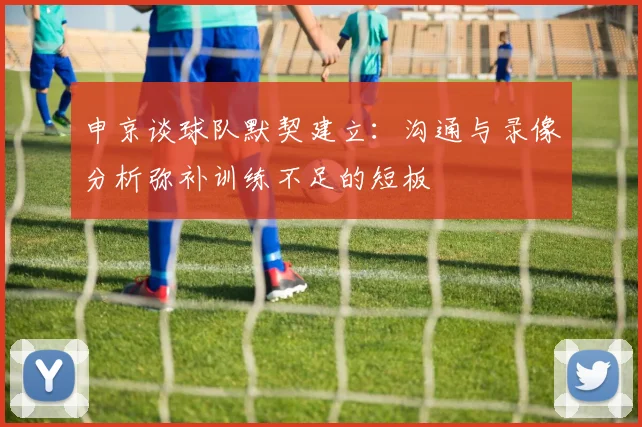 申京谈球队默契建立：沟通与录像分析弥补训练不足的短板