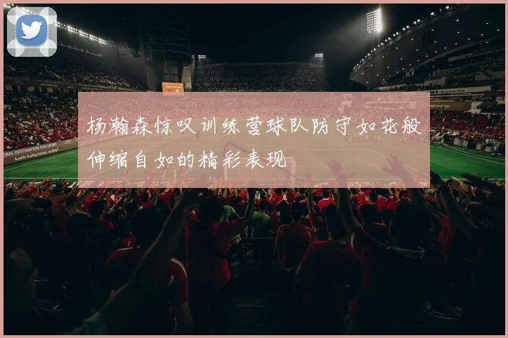 杨瀚森惊叹训练营球队防守如花般伸缩自如的精彩表现