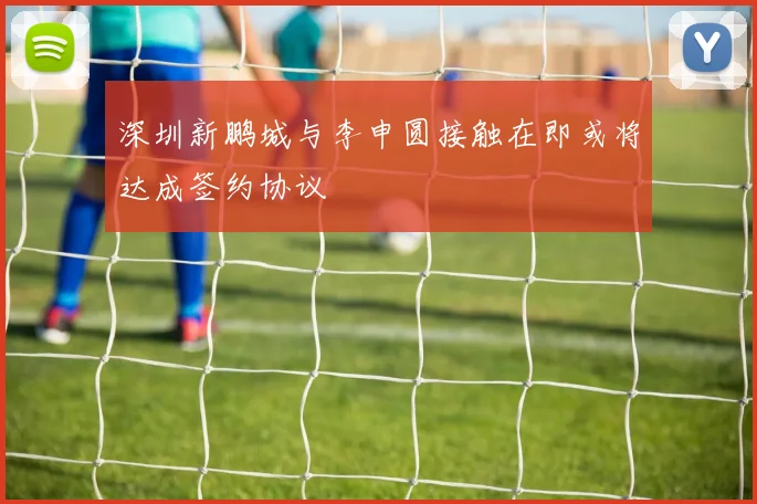 深圳新鹏城与李申圆接触在即或将达成签约协议