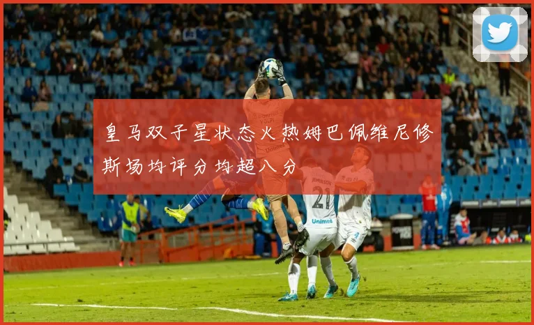 皇马双子星状态火热姆巴佩维尼修斯场均评分均超八分