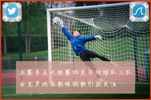 本赛季五大联赛四支不败球队三队由克罗地亚教练执教引发关注